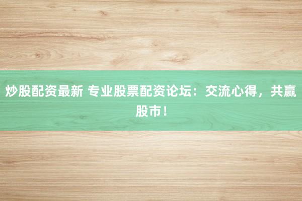 炒股配资最新 专业股票配资论坛：交流心得，共赢股市！