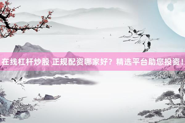在线杠杆炒股 正规配资哪家好？精选平台助您投资！