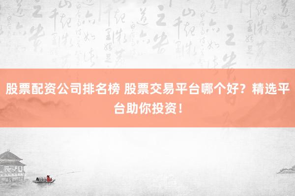 股票配资公司排名榜 股票交易平台哪个好？精选平台助你投资！