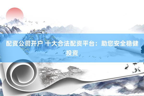 配资公司开户 十大合法配资平台：助您安全稳健投资