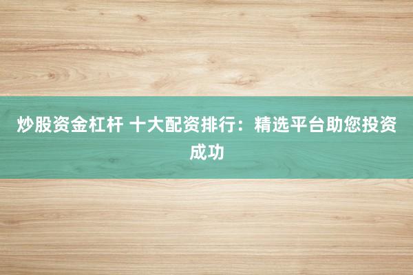炒股资金杠杆 十大配资排行：精选平台助您投资成功