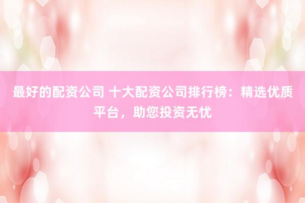 最好的配资公司 十大配资公司排行榜：精选优质平台，助您投资无忧