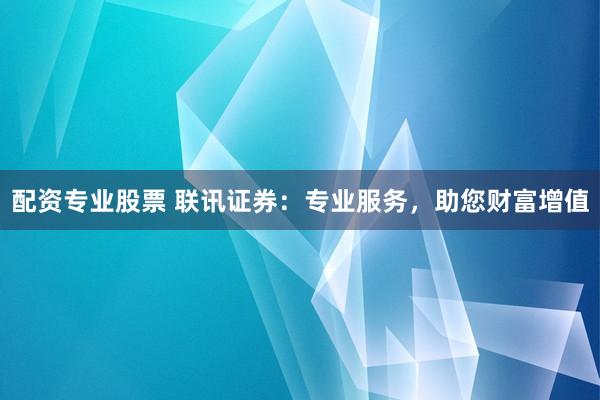 配资专业股票 联讯证券：专业服务，助您财富增值