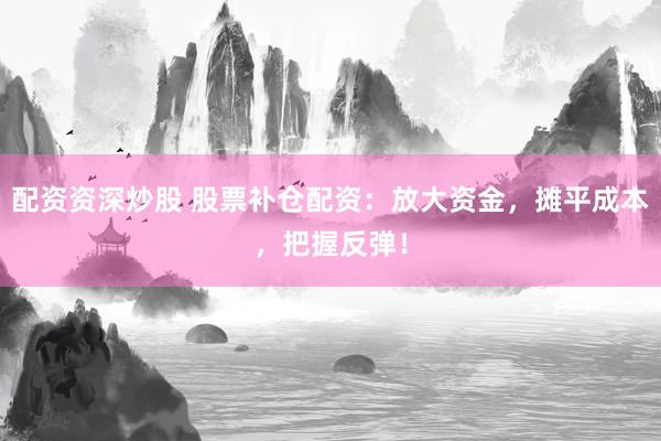 配资资深炒股 股票补仓配资：放大资金，摊平成本，把握反弹！