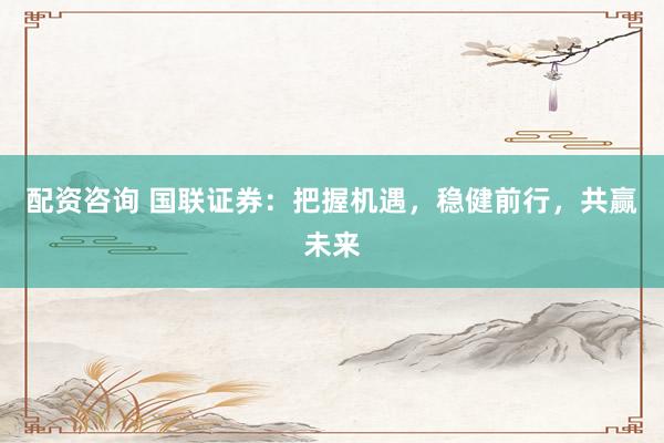 配资咨询 国联证券：把握机遇，稳健前行，共赢未来
