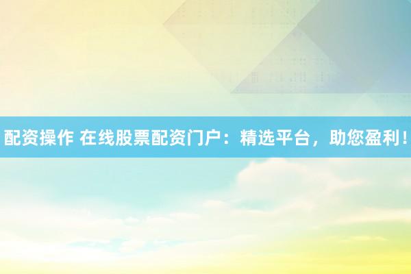 配资操作 在线股票配资门户：精选平台，助您盈利！