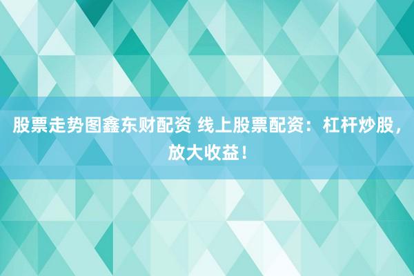 股票走势图鑫东财配资 线上股票配资：杠杆炒股，放大收益！