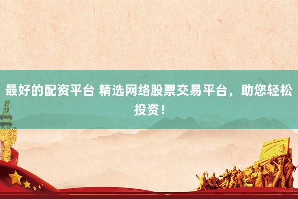 最好的配资平台 精选网络股票交易平台，助您轻松投资！