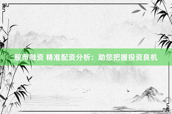 股市融资 精准配资分析：助您把握投资良机