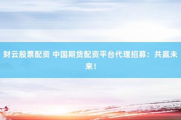 财云股票配资 中国期货配资平台代理招募：共赢未来！