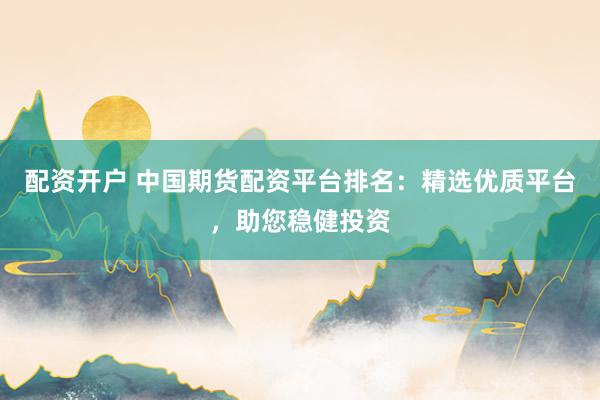 配资开户 中国期货配资平台排名：精选优质平台，助您稳健投资