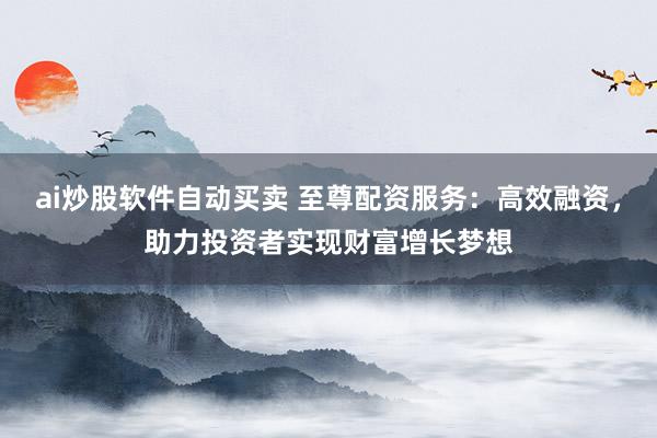 ai炒股软件自动买卖 至尊配资服务：高效融资，助力投资者实现财富增长梦想
