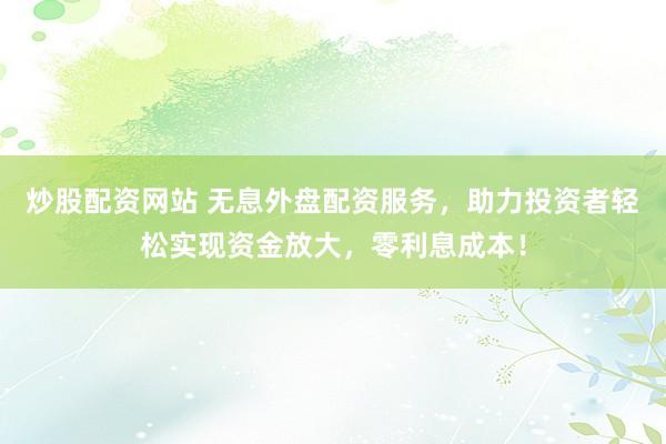 炒股配资网站 无息外盘配资服务，助力投资者轻松实现资金放大，零利息成本！
