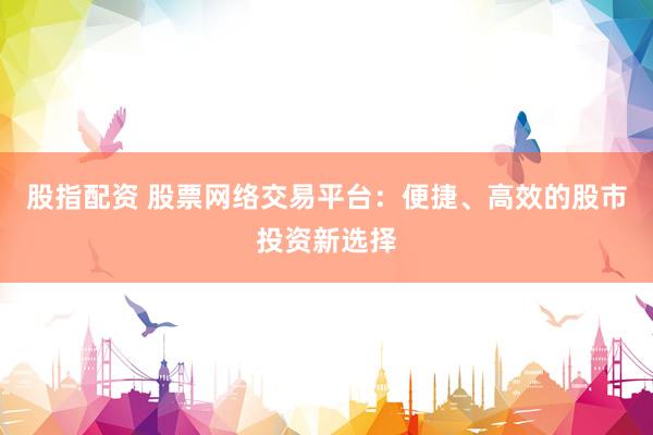 股指配资 股票网络交易平台：便捷、高效的股市投资新选择
