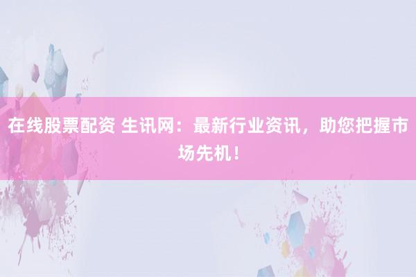 在线股票配资 生讯网：最新行业资讯，助您把握市场先机！