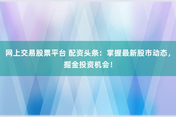 网上交易股票平台 配资头条：掌握最新股市动态，掘金投资机会！