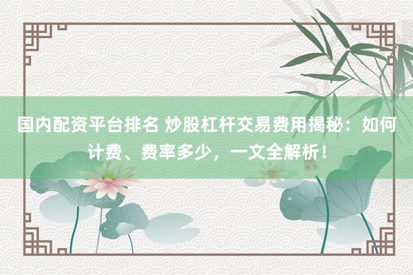 国内配资平台排名 炒股杠杆交易费用揭秘：如何计费、费率多少，一文全解析！