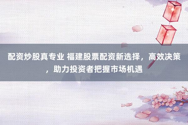 配资炒股真专业 福建股票配资新选择，高效决策，助力投资者把握市场机遇