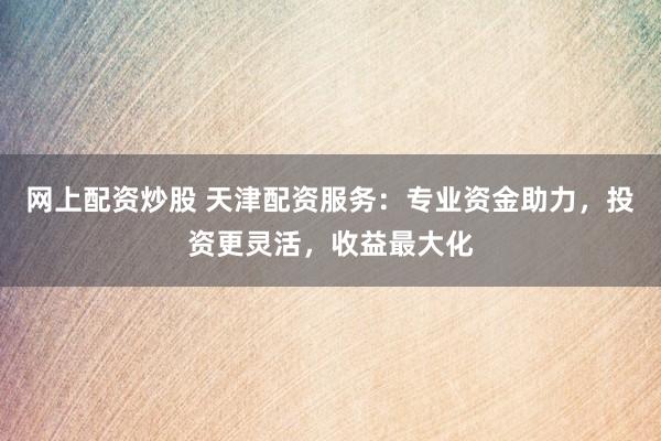 网上配资炒股 天津配资服务：专业资金助力，投资更灵活，收益最大化