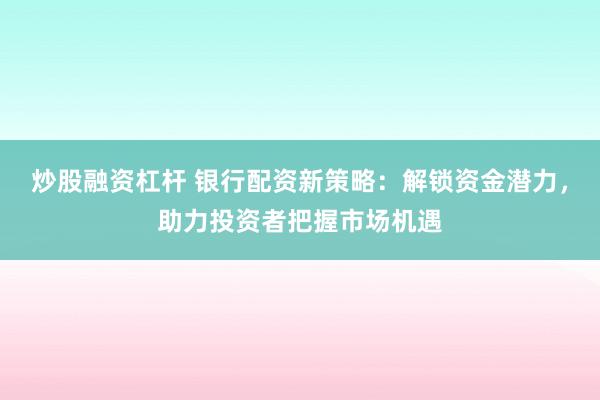 炒股融资杠杆 银行配资新策略：解锁资金潜力，助力投资者把握市场机遇