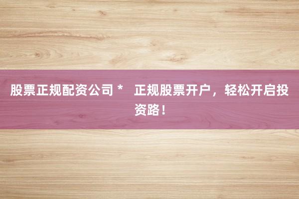股票正规配资公司 *   正规股票开户，轻松开启投资路！