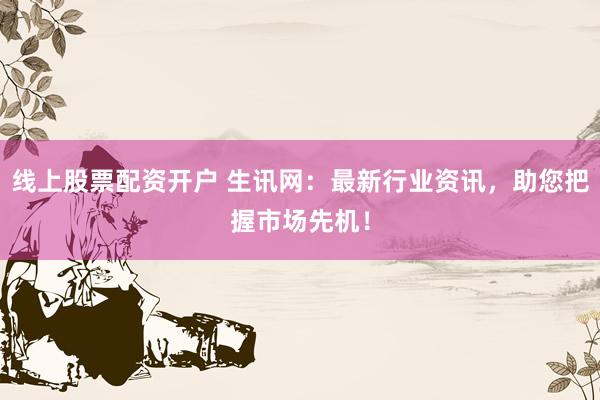 线上股票配资开户 生讯网：最新行业资讯，助您把握市场先机！
