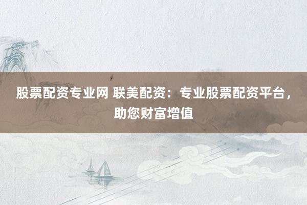 股票配资专业网 联美配资：专业股票配资平台，助您财富增值