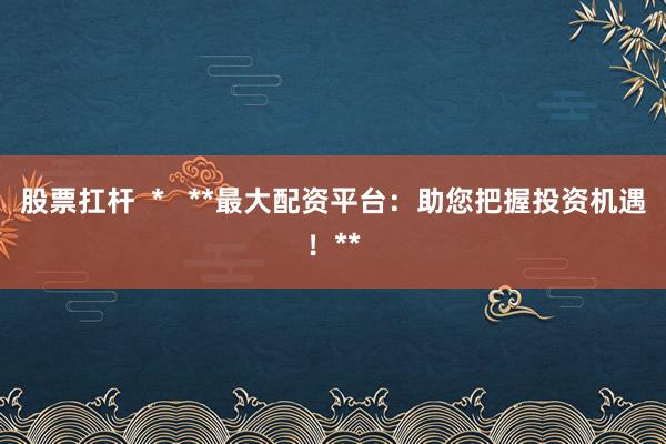 股票扛杆  *   **最大配资平台：助您把握投资机遇！**