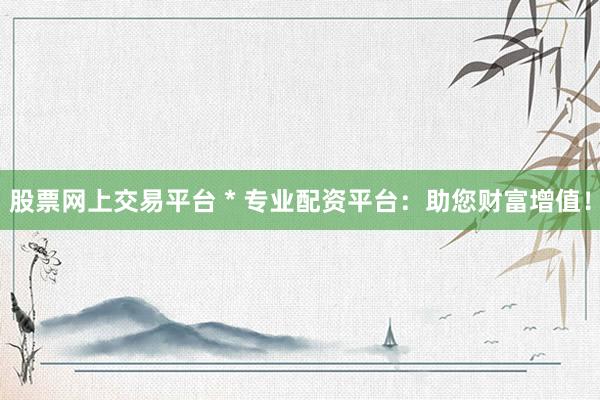 股票网上交易平台 * 专业配资平台：助您财富增值！