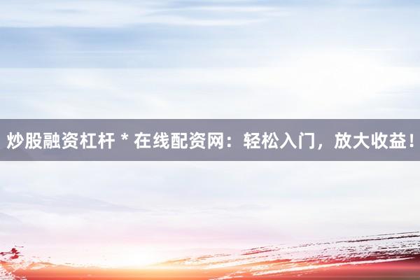 炒股融资杠杆 * 在线配资网：轻松入门，放大收益！