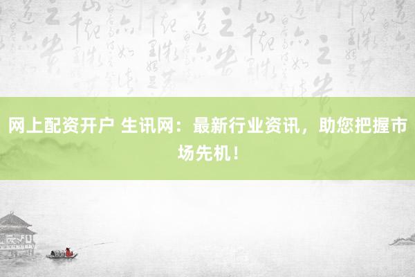 网上配资开户 生讯网：最新行业资讯，助您把握市场先机！