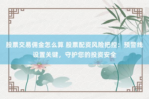 股票交易佣金怎么算 股票配资风险把控：预警线设置关键，守护您的投资安全