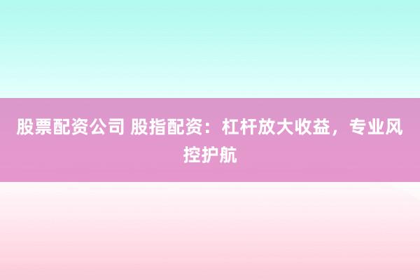 股票配资公司 股指配资：杠杆放大收益，专业风控护航