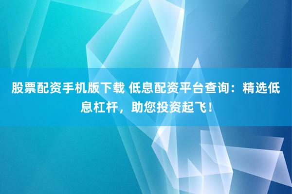 股票配资手机版下载 低息配资平台查询：精选低息杠杆，助您投资起飞！