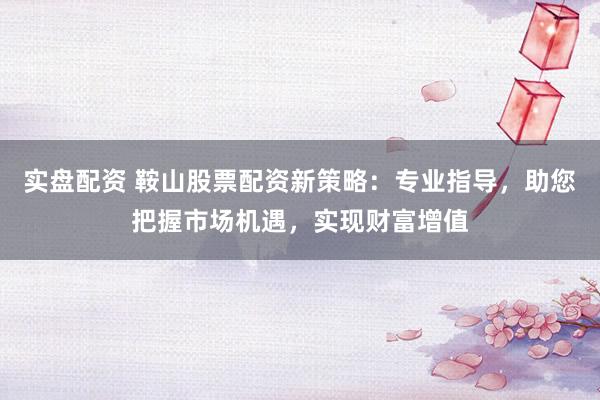 实盘配资 鞍山股票配资新策略：专业指导，助您把握市场机遇，实现财富增值