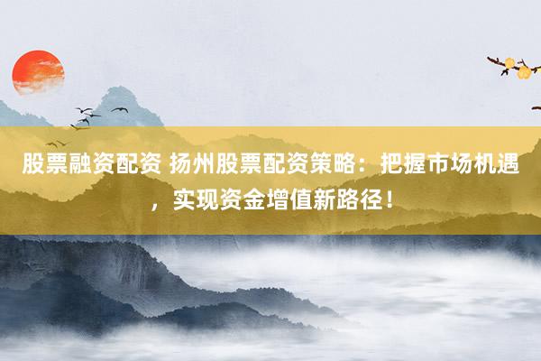 股票融资配资 扬州股票配资策略：把握市场机遇，实现资金增值新路径！