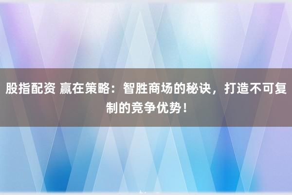 股指配资 赢在策略：智胜商场的秘诀，打造不可复制的竞争优势！