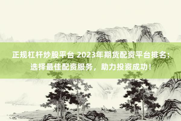 正规杠杆炒股平台 2023年期货配资平台排名：选择最佳配资服务，助力投资成功！