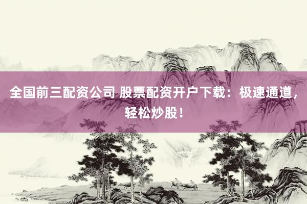 全国前三配资公司 股票配资开户下载：极速通道，轻松炒股！