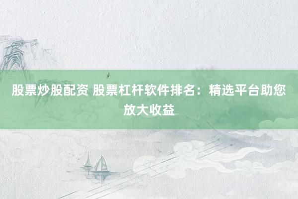股票炒股配资 股票杠杆软件排名：精选平台助您放大收益