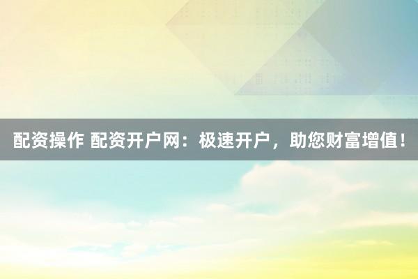配资操作 配资开户网：极速开户，助您财富增值！