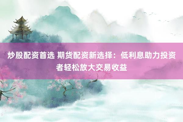 炒股配资首选 期货配资新选择：低利息助力投资者轻松放大交易收益