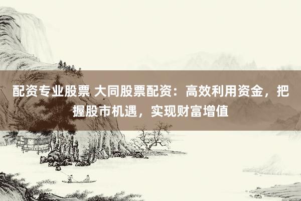 配资专业股票 大同股票配资：高效利用资金，把握股市机遇，实现财富增值