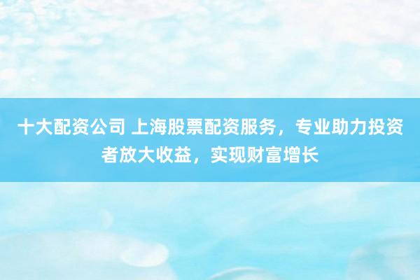 十大配资公司 上海股票配资服务，专业助力投资者放大收益，实现财富增长