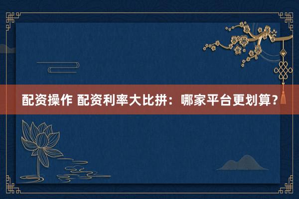 配资操作 配资利率大比拼：哪家平台更划算？