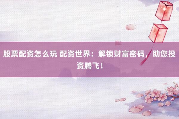 股票配资怎么玩 配资世界：解锁财富密码，助您投资腾飞！