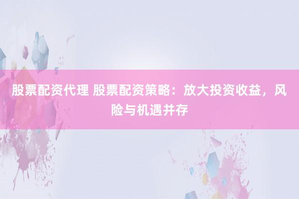 股票配资代理 股票配资策略：放大投资收益，风险与机遇并存