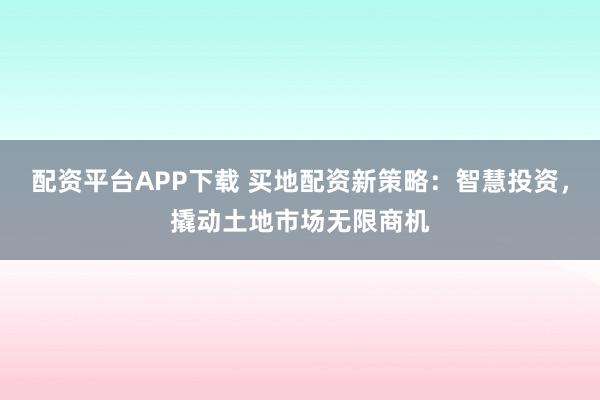 配资平台APP下载 买地配资新策略：智慧投资，撬动土地市场无限商机