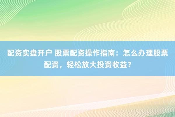 配资实盘开户 股票配资操作指南：怎么办理股票配资，轻松放大投资收益？