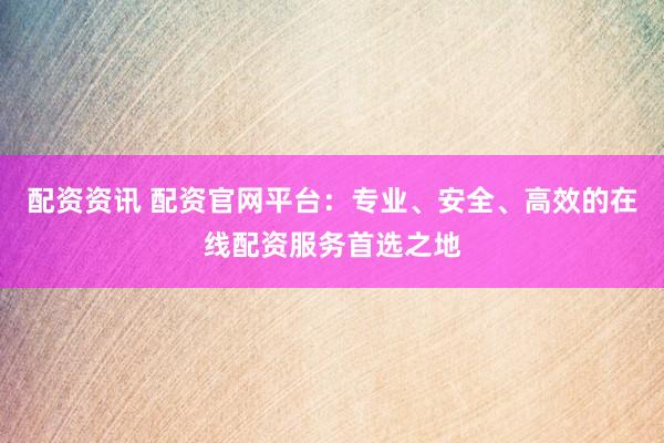配资资讯 配资官网平台：专业、安全、高效的在线配资服务首选之地